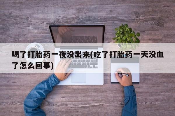 打胎药正品微信联系方式喝了打胎药一夜没出来(吃了打胎药一天没血了怎么回事)