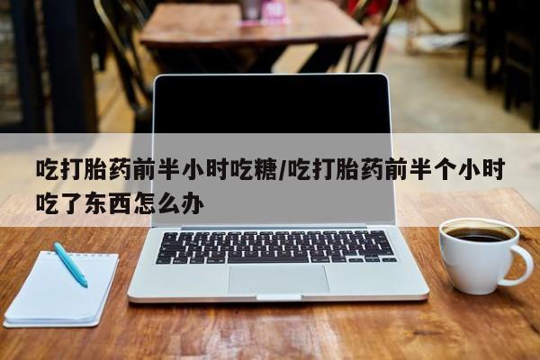 打胎药正品微信联系方式吃打胎药前半小时吃糖/吃打胎药前半个小时吃了东西怎么办