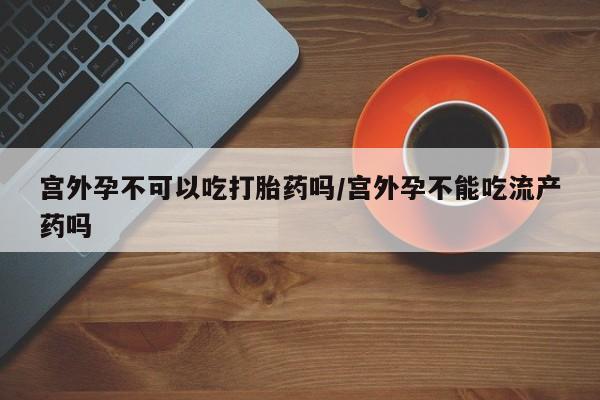 打胎药正品微信联系方式宫外孕不可以吃打胎药吗/宫外孕不能吃流产药吗