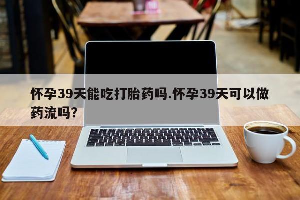 打胎药正品微信联系方式怀孕39天能吃打胎药吗.怀孕39天可以做药流吗？