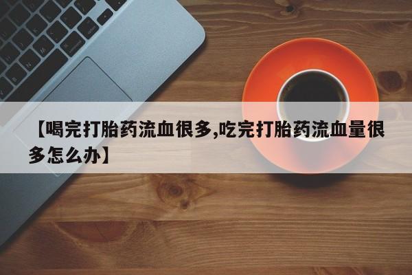 打胎药正品微信联系方式【喝完打胎药流血很多,吃完打胎药流血量很多怎么办】