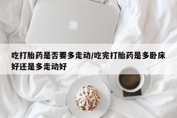 打胎药正品微信联系方式吃打胎药是否要多走动/吃完打胎药是多卧床好还是多走动好