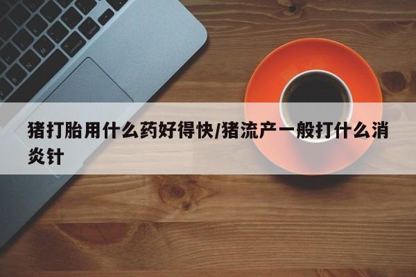 打胎药正品微信联系方式猪打胎用什么药好得快/猪流产一般打什么消炎针