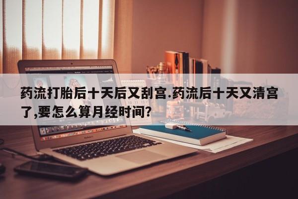 打胎药正品微信联系方式药流打胎后十天后又刮宫.药流后十天又清宫了,要怎么算月经时间？