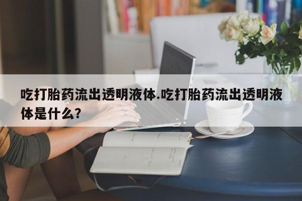 打胎药正品微信联系方式吃打胎药流出透明液体.吃打胎药流出透明液体是什么？
