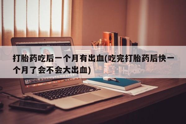 打胎药正品微信联系方式打胎药吃后一个月有出血(吃完打胎药后快一个月了会不会大出血)
