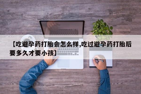 打胎药正品微信联系方式【吃避孕药打胎会怎么样,吃过避孕药打胎后要多久才要小孩】