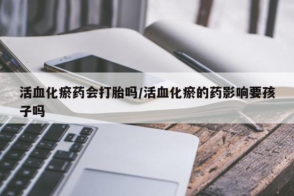 打胎药正品微信联系方式活血化瘀药会打胎吗/活血化瘀的药影响要孩子吗