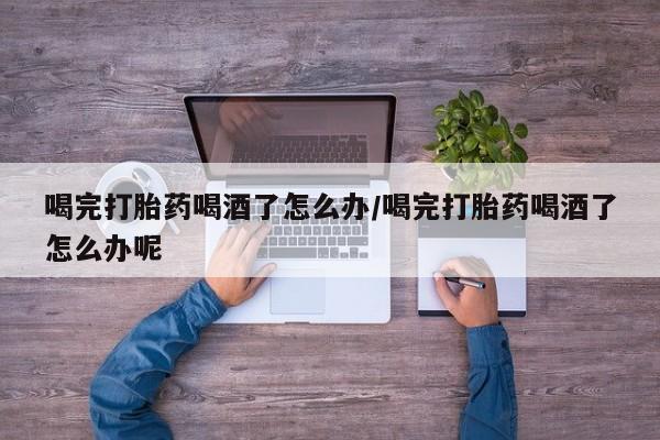 打胎药正品微信联系方式喝完打胎药喝酒了怎么办/喝完打胎药喝酒了怎么办呢