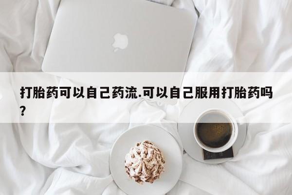 打胎药正品微信联系方式打胎药可以自己药流.可以自己服用打胎药吗？