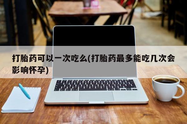 打胎药正品微信联系方式打胎药可以一次吃么(打胎药最多能吃几次会影响怀孕)
