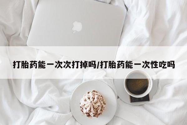 打胎药正品微信联系方式打胎药能一次次打掉吗/打胎药能一次性吃吗