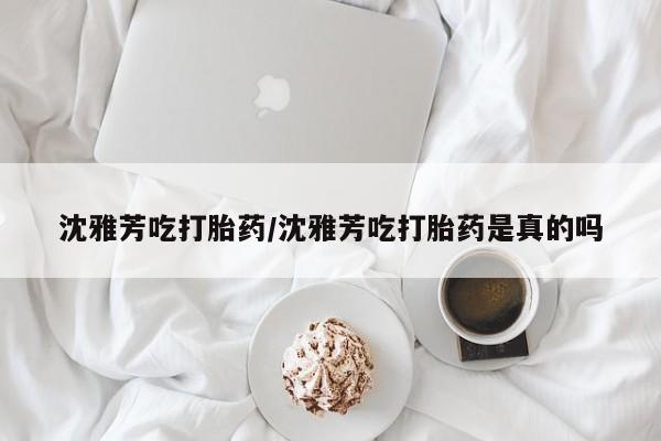打胎药正品微信联系方式沈雅芳吃打胎药/沈雅芳吃打胎药是真的吗