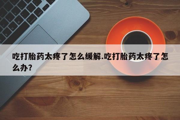 打胎药正品微信联系方式吃打胎药太疼了怎么缓解.吃打胎药太疼了怎么办？