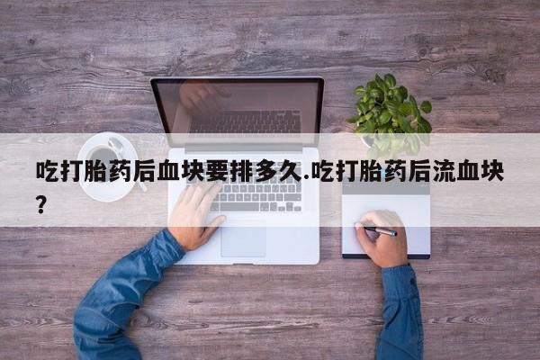 打胎药正品微信联系方式吃打胎药后血块要排多久.吃打胎药后流血块？