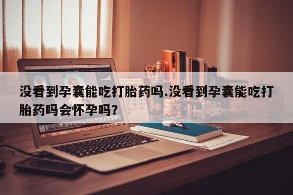 打胎药正品微信联系方式没看到孕囊能吃打胎药吗.没看到孕囊能吃打胎药吗会怀孕吗？