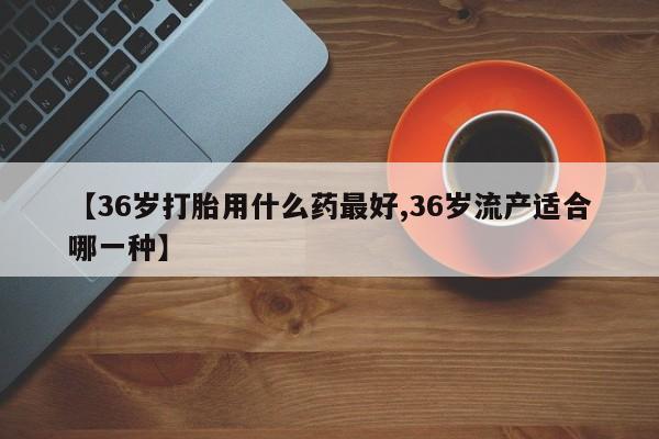 打胎药正品微信联系方式【36岁打胎用什么药最好,36岁流产适合哪一种】