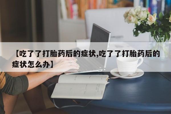 打胎药正品微信联系方式【吃了了打胎药后的症状,吃了了打胎药后的症状怎么办】