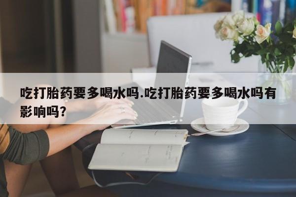 打胎药正品微信联系方式吃打胎药要多喝水吗.吃打胎药要多喝水吗有影响吗？